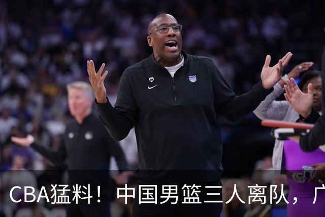 CBA猛料！中国男篮三人离队，广东报价2米18大中锋，广厦签下8+7蓝领大外援